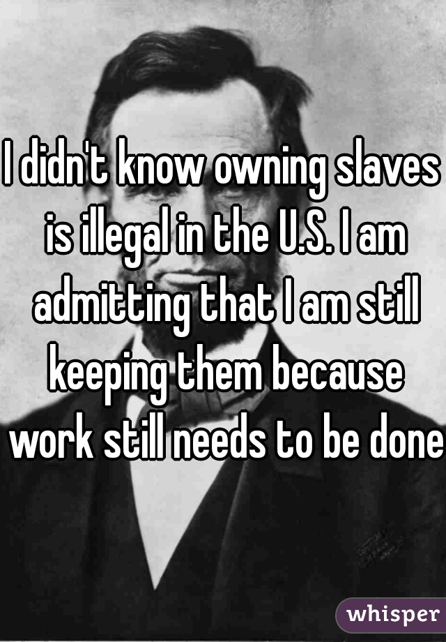 I didn't know owning slaves is illegal in the U.S. I am admitting that I am still keeping them because work still needs to be done.