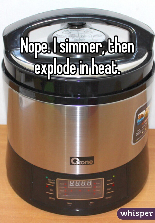 Nope. I simmer, then explode in heat.