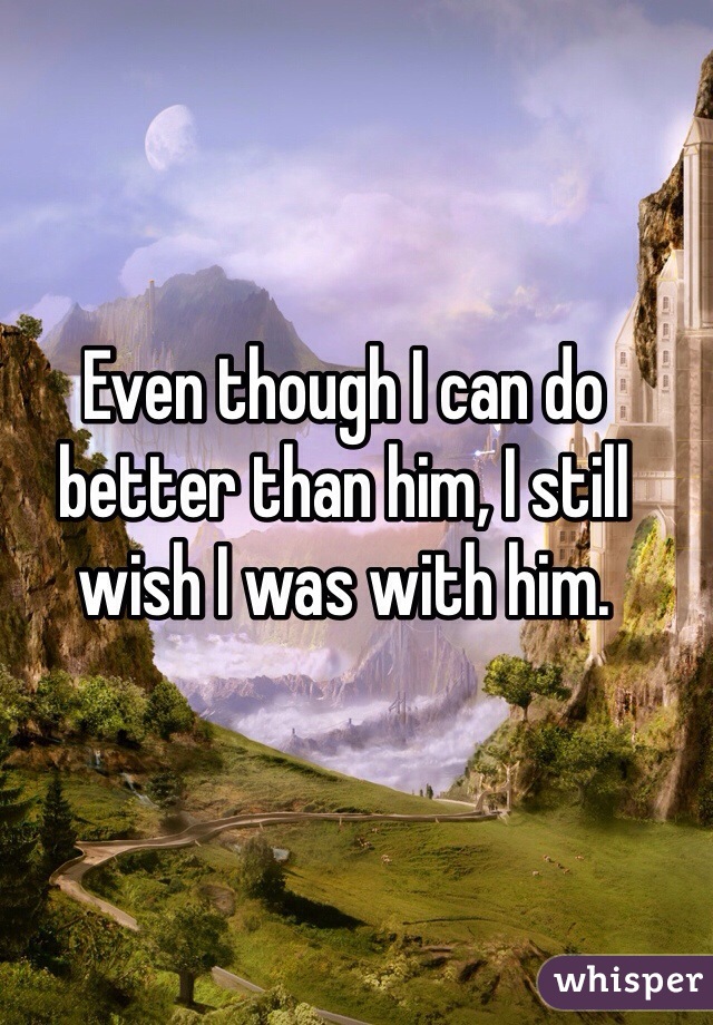 Even though I can do better than him, I still wish I was with him. 