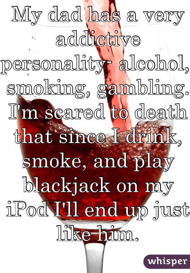 My dad has a very addictive personality- alcohol, smoking, gambling.
I'm scared to death that since I drink, smoke, and play blackjack on my iPod I'll end up just like him. 