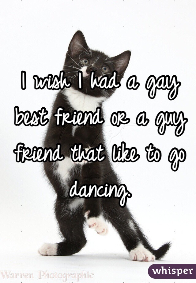 I wish I had a gay best friend or a guy friend that like to go dancing. 