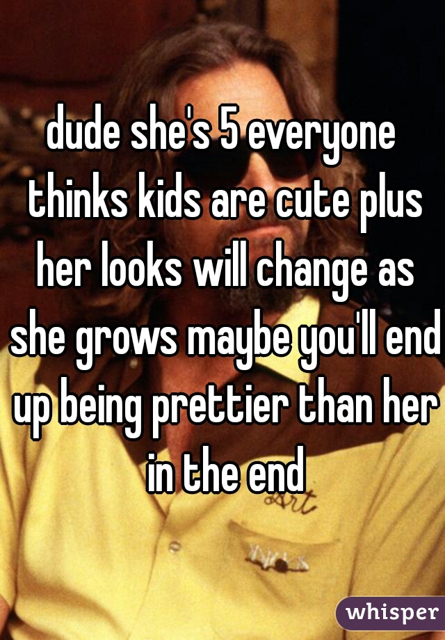 dude she's 5 everyone thinks kids are cute plus her looks will change as she grows maybe you'll end up being prettier than her in the end