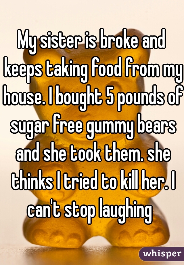 My sister is broke and keeps taking food from my house. I bought 5 pounds of sugar free gummy bears and she took them. she thinks I tried to kill her. I can't stop laughing  