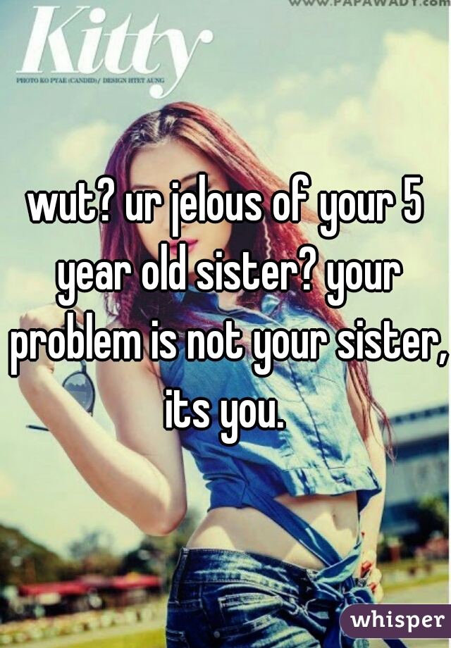 wut? ur jelous of your 5 year old sister? your problem is not your sister, its you. 