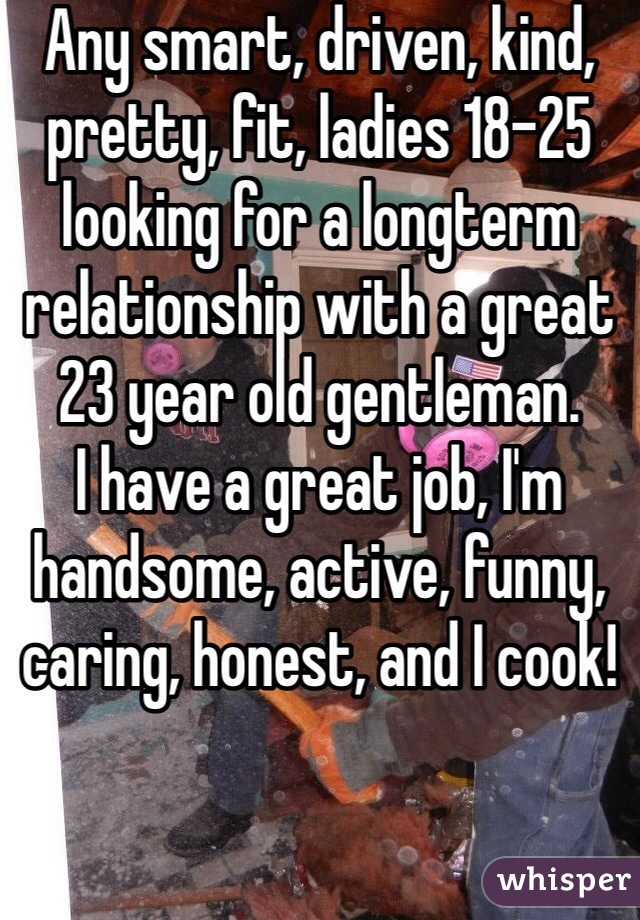 Any smart, driven, kind, pretty, fit, ladies 18-25 looking for a longterm relationship with a great 23 year old gentleman.
I have a great job, I'm handsome, active, funny, caring, honest, and I cook!