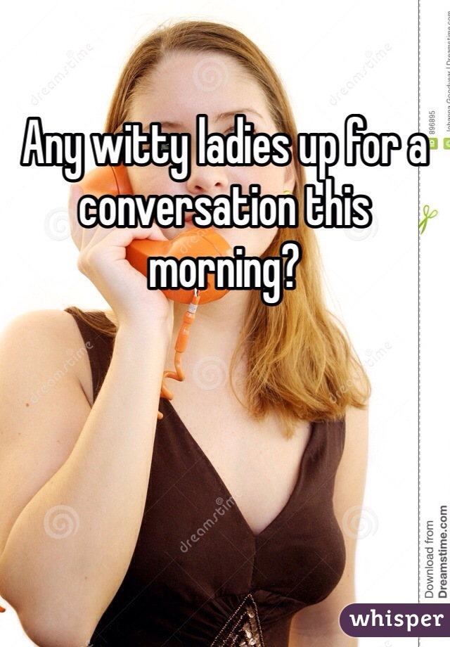 Any witty ladies up for a conversation this morning?