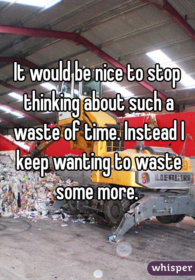 It would be nice to stop thinking about such a waste of time. Instead I keep wanting to waste some more. 