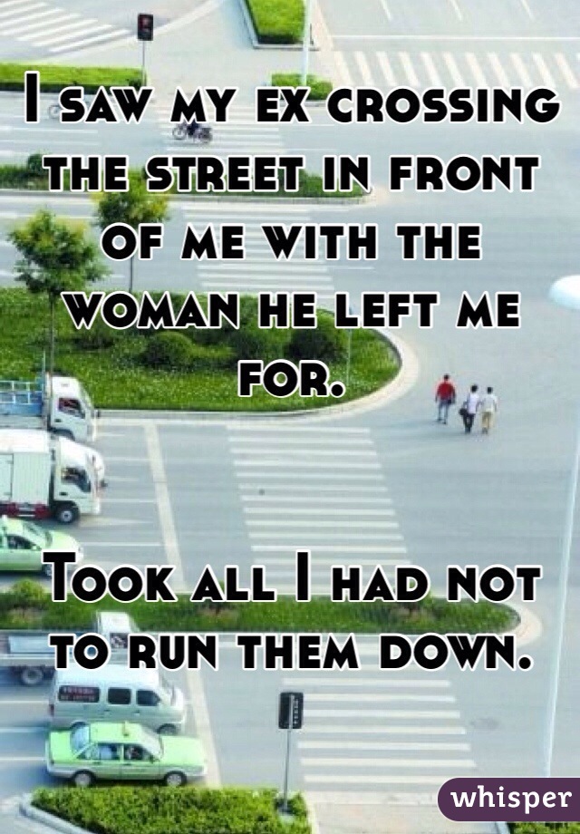 I saw my ex crossing the street in front of me with the woman he left me for. 


Took all I had not to run them down.