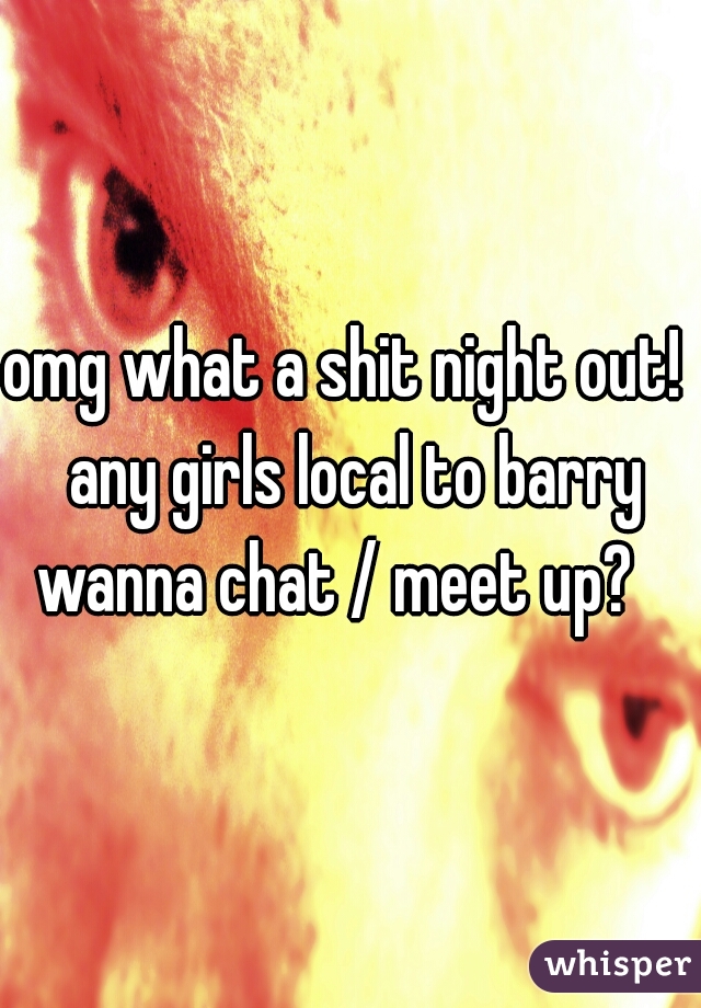 omg what a shit night out!  any girls local to barry wanna chat / meet up?   