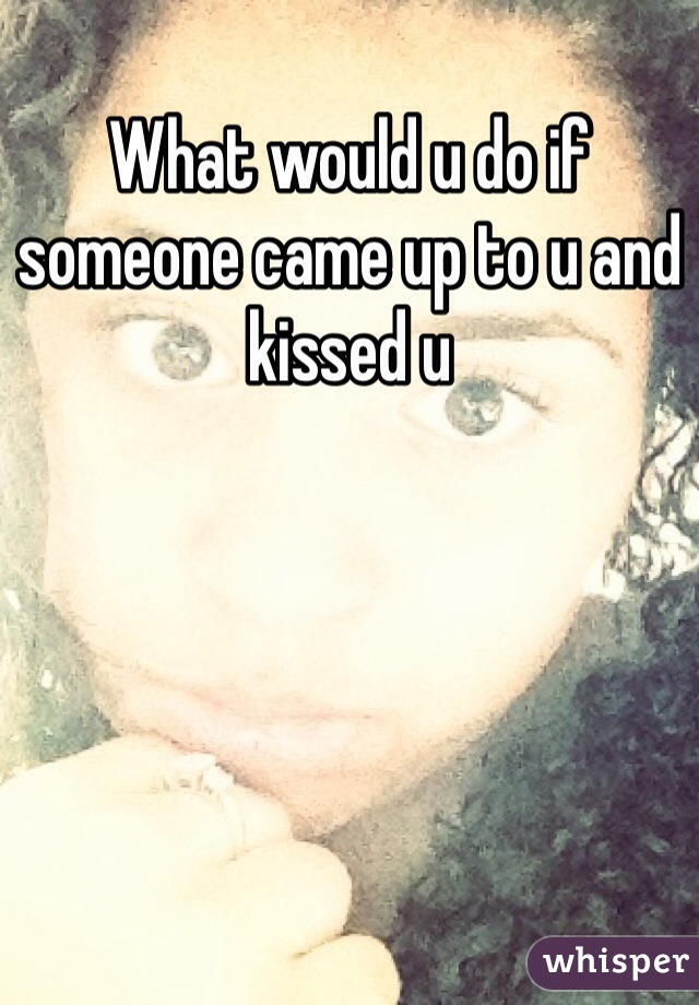 What would u do if someone came up to u and kissed u