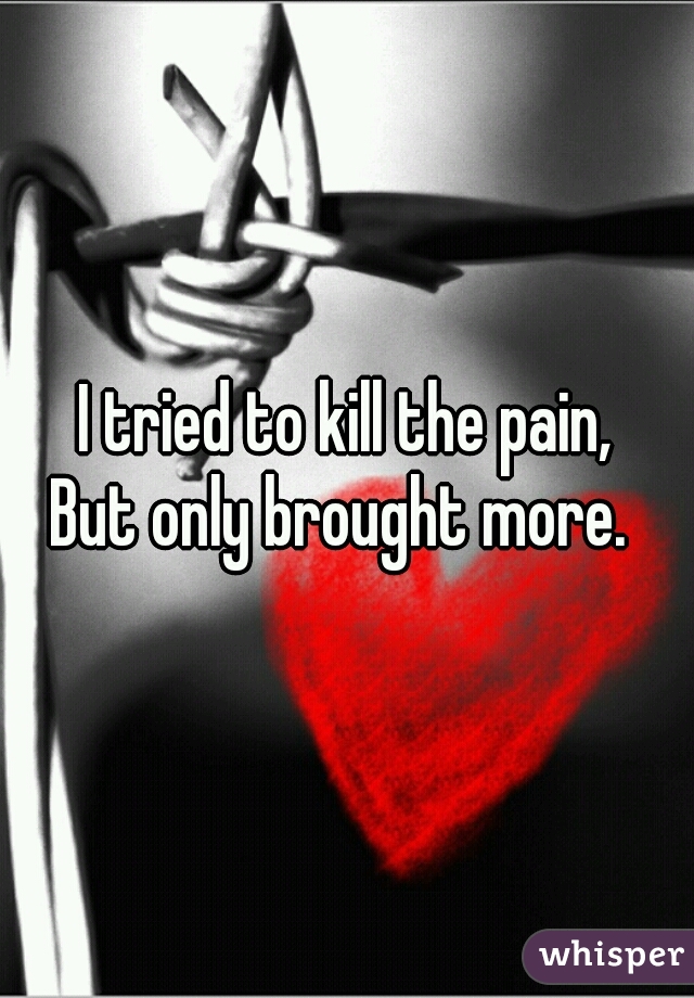 I tried to kill the pain,
But only brought more. 