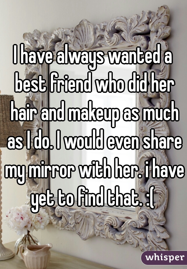 I have always wanted a best friend who did her hair and makeup as much as I do. I would even share my mirror with her. i have yet to find that. :( 