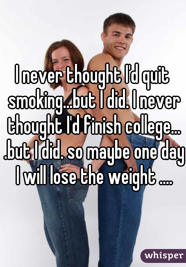 I never thought I'd quit smoking...but I did. I never thought I'd finish college... .but I did. so maybe one day I will lose the weight ....