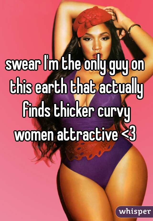 swear I'm the only guy on this earth that actually finds thicker curvy women attractive <3 