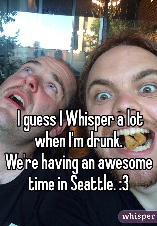  I guess I Whisper a lot when I'm drunk.
We're having an awesome time in Seattle. :3