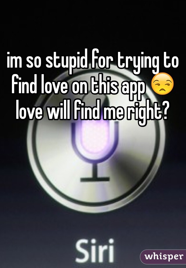 im so stupid for trying to find love on this app 😒 love will find me right?