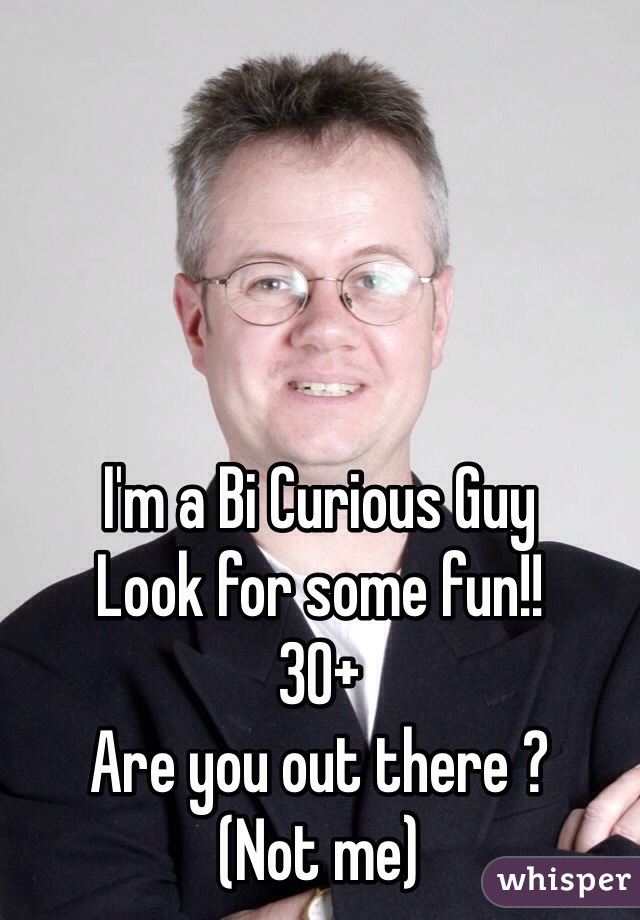 I'm a Bi Curious Guy 
Look for some fun!!
30+ 
Are you out there ? 
(Not me) 