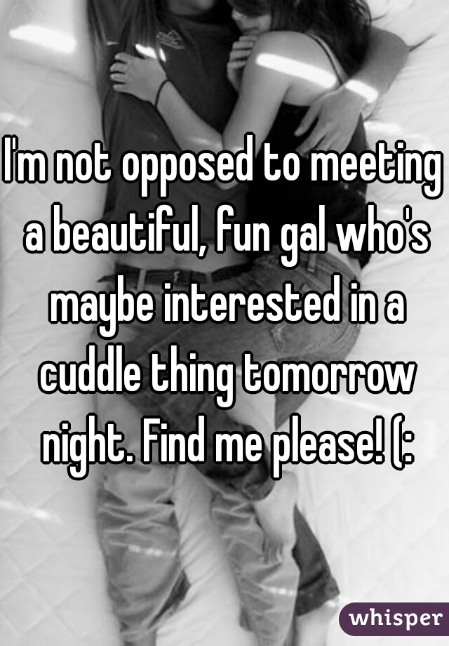 I'm not opposed to meeting a beautiful, fun gal who's maybe interested in a cuddle thing tomorrow night. Find me please! (: