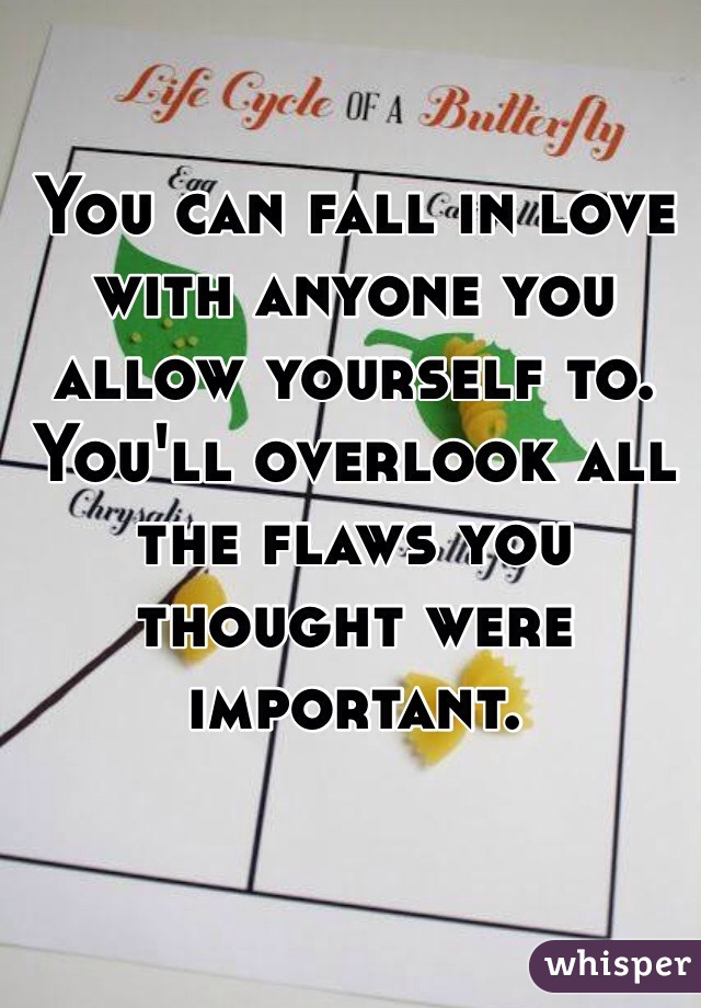 You can fall in love with anyone you allow yourself to. You'll overlook all the flaws you thought were important. 