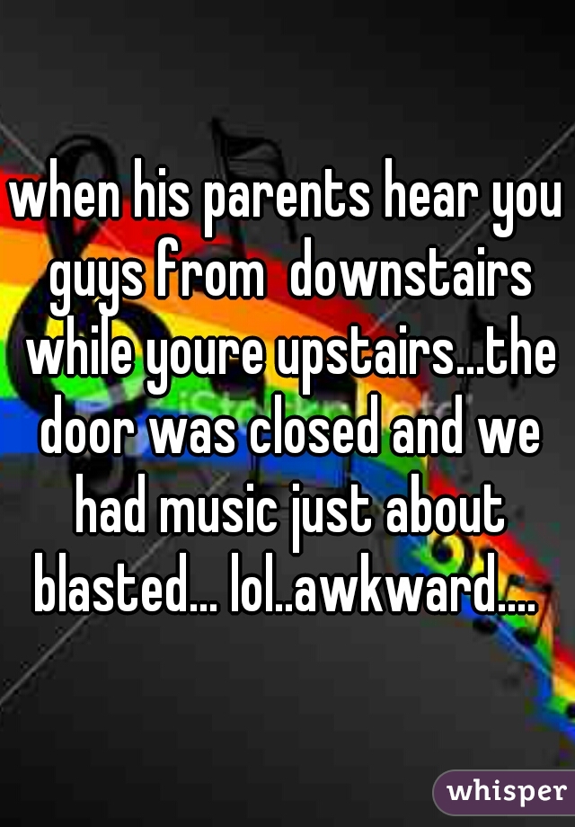 when his parents hear you guys from  downstairs while youre upstairs...the door was closed and we had music just about blasted... lol..awkward.... 