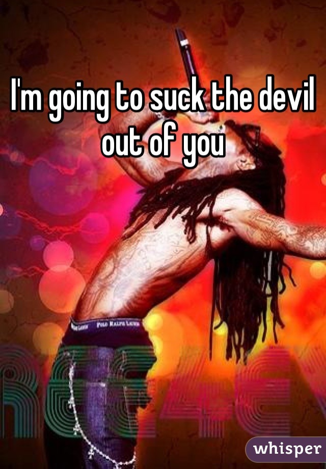 I'm going to suck the devil out of you