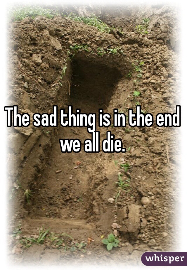 The sad thing is in the end we all die.