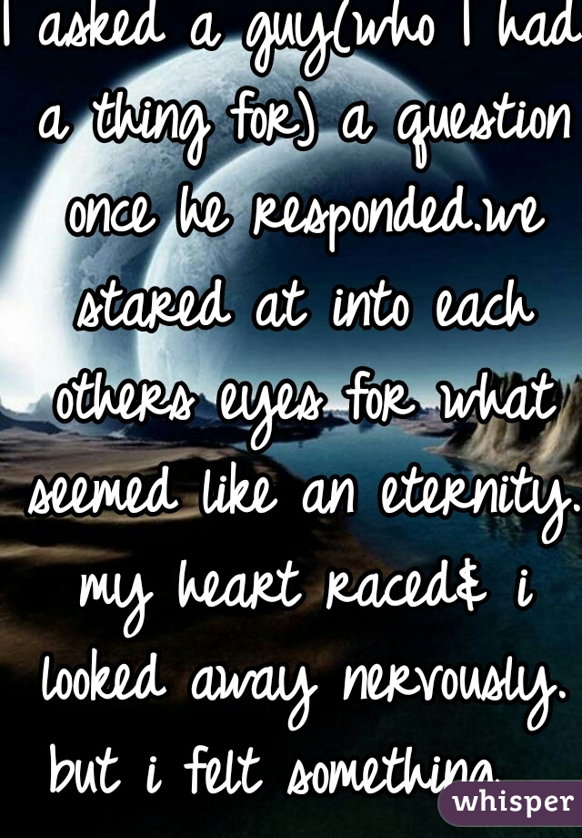 I asked a guy(who I had a thing for) a question once he responded.we stared at into each others eyes for what seemed like an eternity. my heart raced& i looked away nervously. but i felt something... 