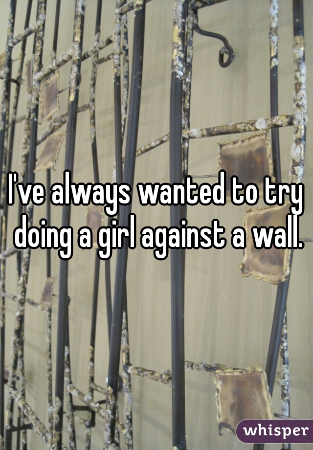 I've always wanted to try doing a girl against a wall.