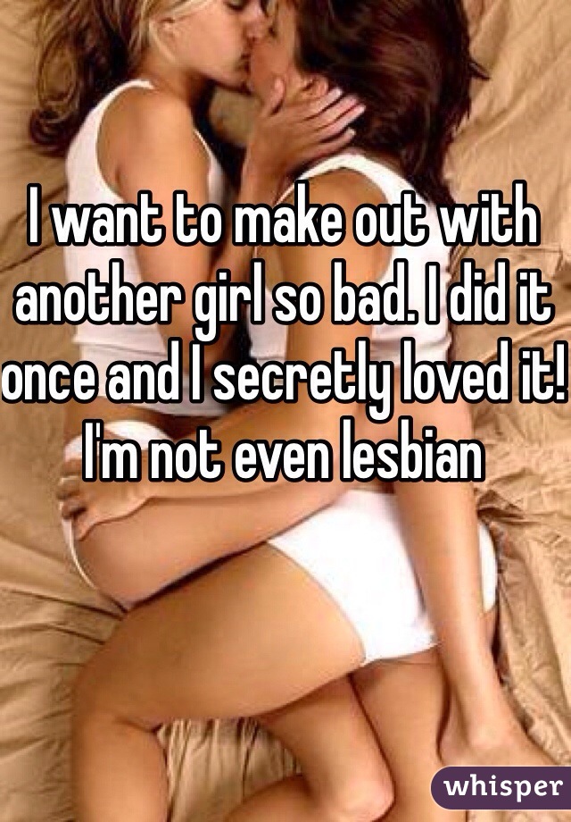 I want to make out with another girl so bad. I did it once and I secretly loved it! I'm not even lesbian 