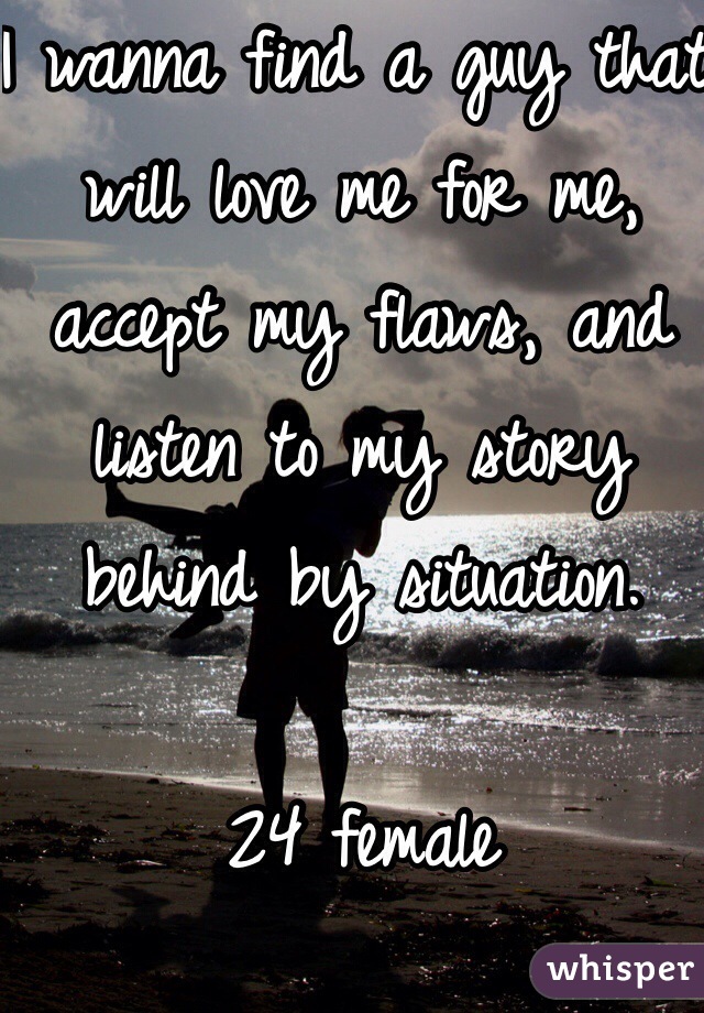 I wanna find a guy that will love me for me, accept my flaws, and listen to my story behind by situation.  

24 female 