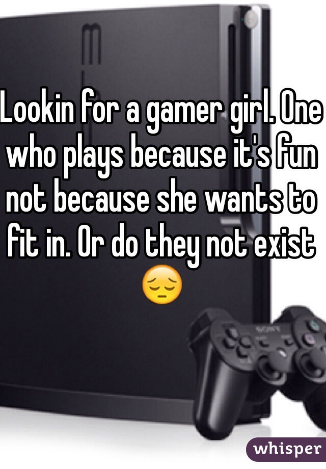 Lookin for a gamer girl. One who plays because it's fun not because she wants to fit in. Or do they not exist 
😔