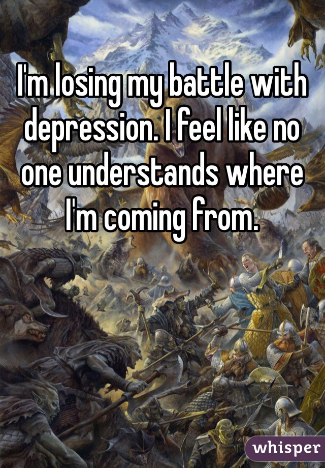 I'm losing my battle with depression. I feel like no one understands where I'm coming from.