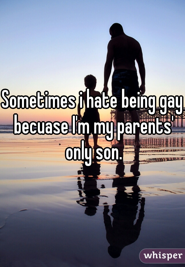 Sometimes i hate being gay becuase I'm my parents' only son.