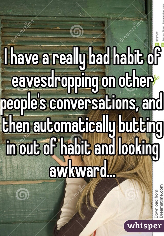 I have a really bad habit of eavesdropping on other people's conversations, and then automatically butting in out of habit and looking awkward...