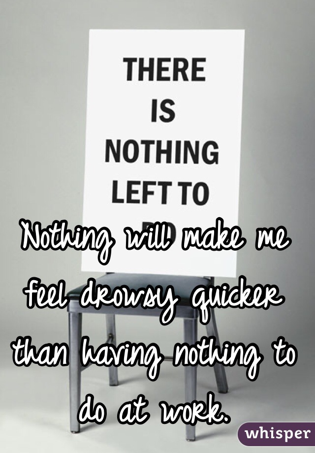 Nothing will make me feel drowsy quicker than having nothing to do at work. 