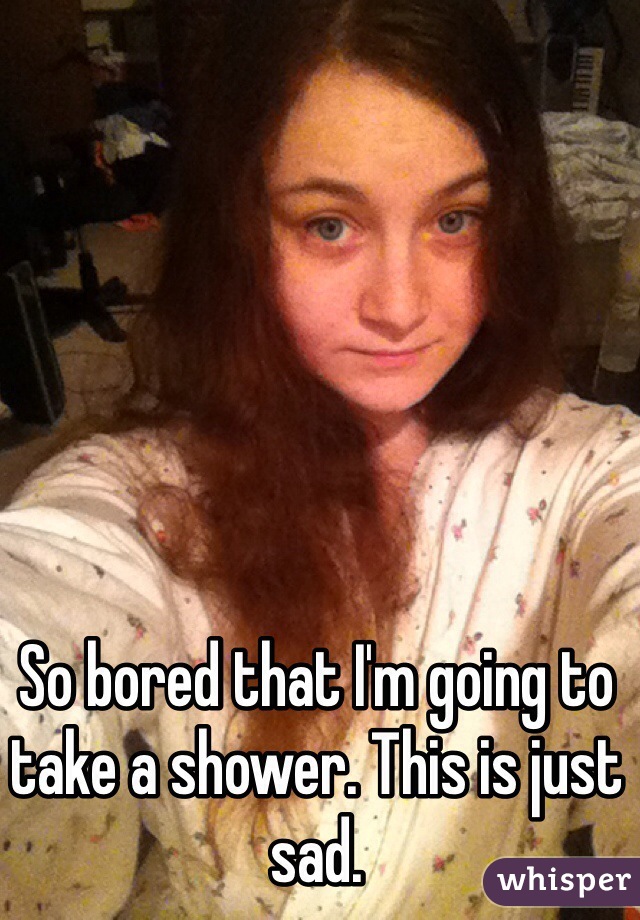 So bored that I'm going to take a shower. This is just sad.