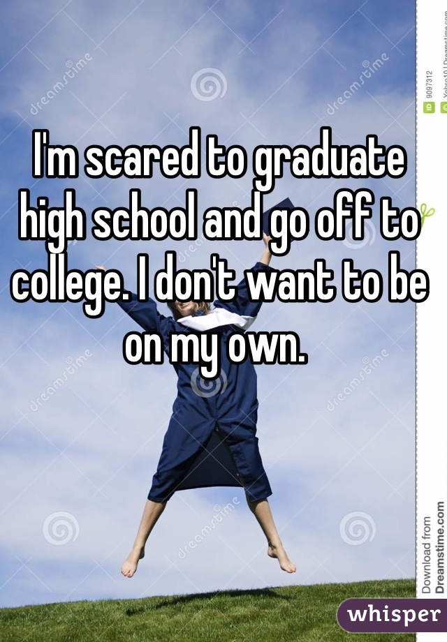 I'm scared to graduate high school and go off to college. I don't want to be on my own. 