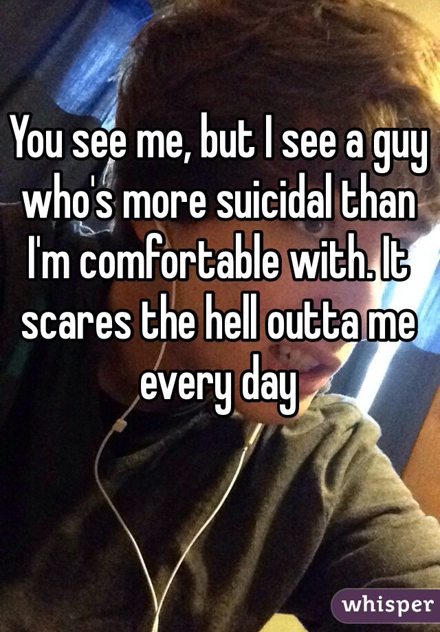 You see me, but I see a guy 
who's more suicidal than I'm comfortable with. It scares the hell outta me every day
