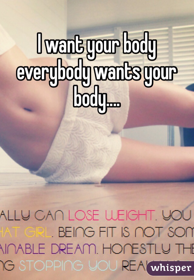 I want your body everybody wants your body....