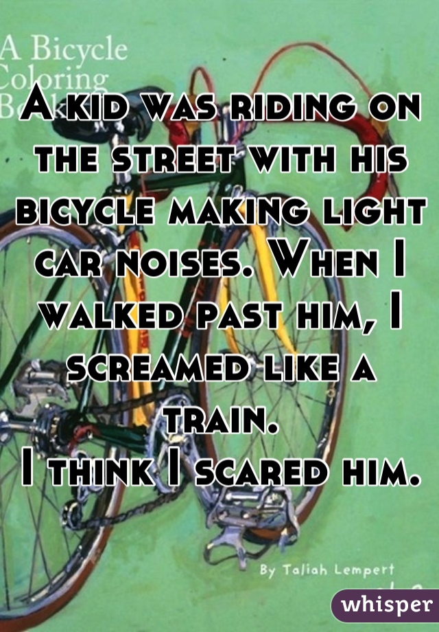 A kid was riding on the street with his bicycle making light car noises. When I walked past him, I screamed like a train.
I think I scared him.