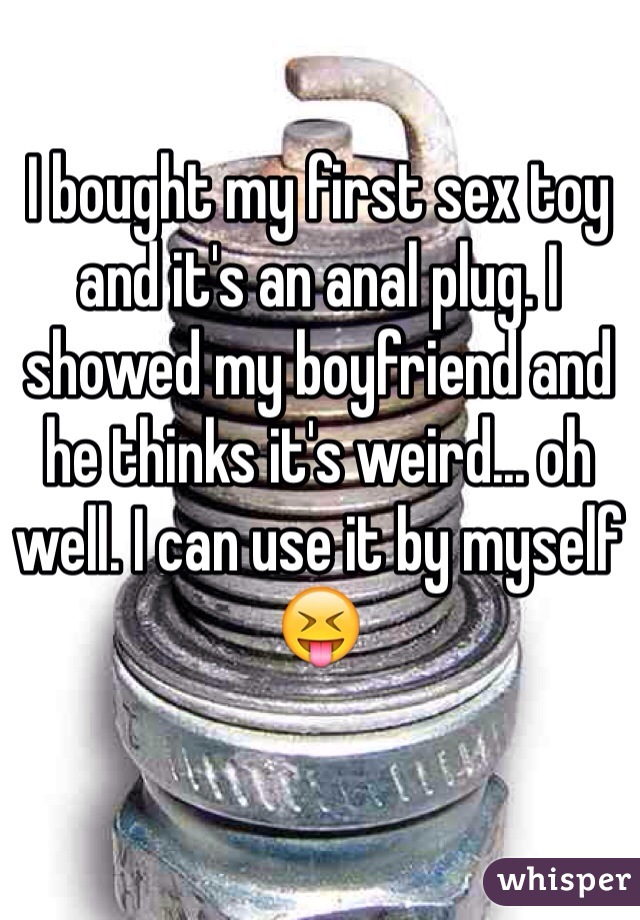 I bought my first sex toy and it's an anal plug. I showed my boyfriend and he thinks it's weird... oh well. I can use it by myself 😝