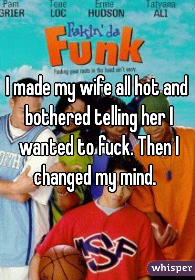 I made my wife all hot and bothered telling her I wanted to fuck. Then I changed my mind.  