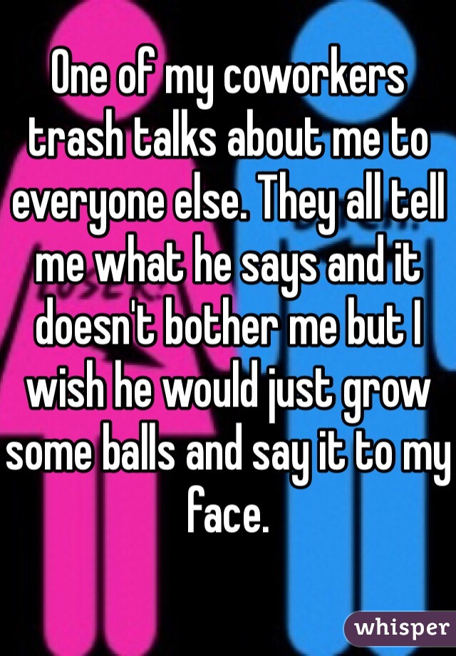 One of my coworkers trash talks about me to everyone else. They all tell me what he says and it doesn't bother me but I wish he would just grow some balls and say it to my face.  