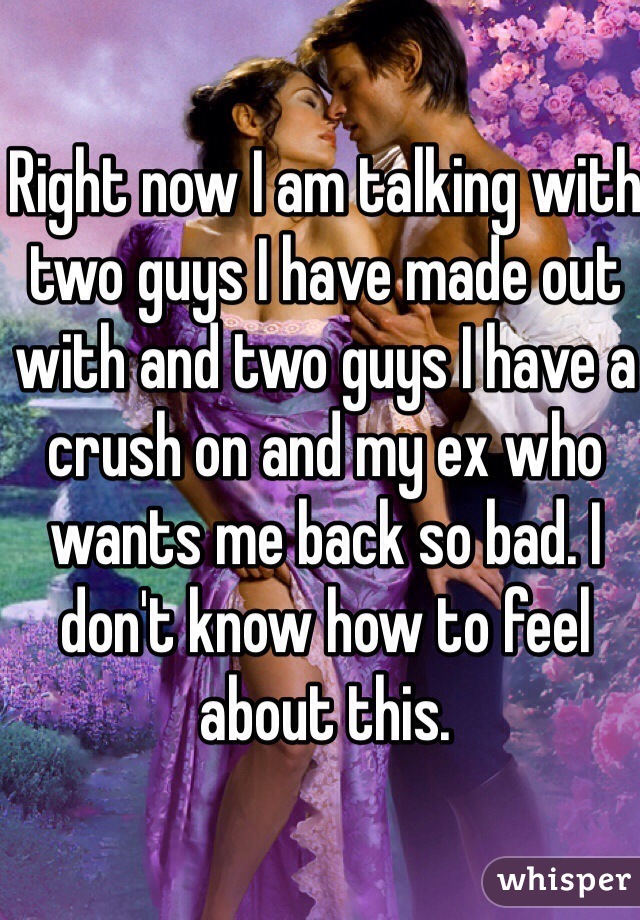 Right now I am talking with two guys I have made out with and two guys I have a crush on and my ex who wants me back so bad. I don't know how to feel about this. 