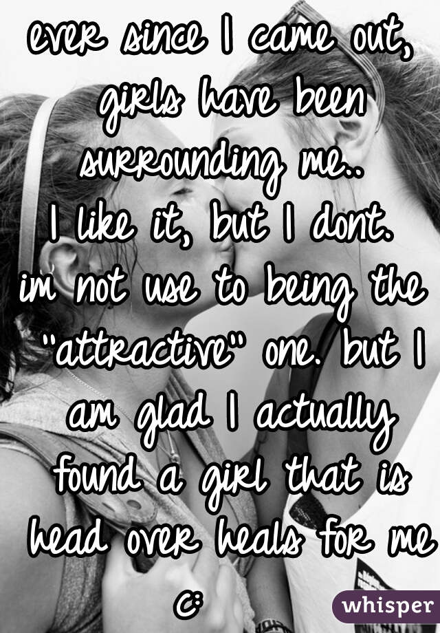 ever since I came out, girls have been surrounding me.. 
I like it, but I dont.
im not use to being the ''attractive'' one. but I am glad I actually found a girl that is head over heals for me c:    