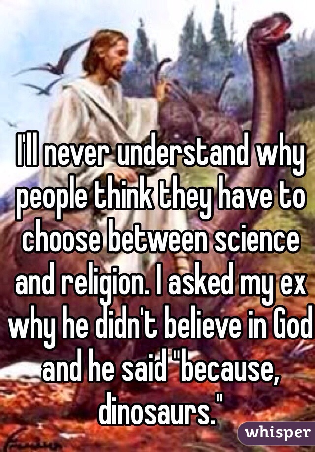 I'll never understand why people think they have to choose between science and religion. I asked my ex why he didn't believe in God and he said "because, dinosaurs."