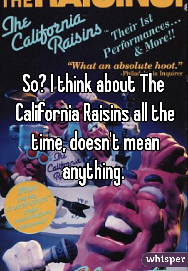 So? I think about The California Raisins all the time, doesn't mean anything. 