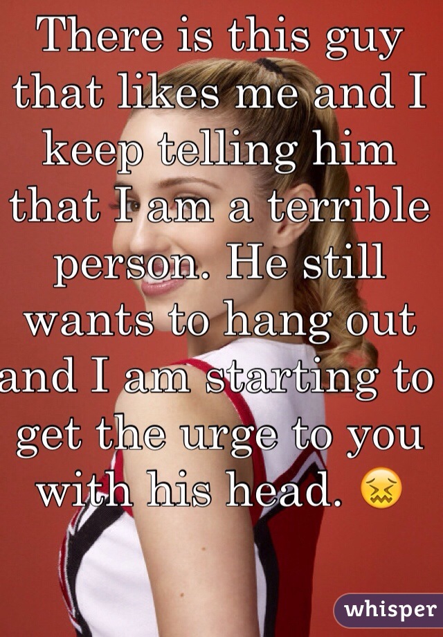 There is this guy that likes me and I keep telling him that I am a terrible person. He still wants to hang out and I am starting to get the urge to you with his head. 😖