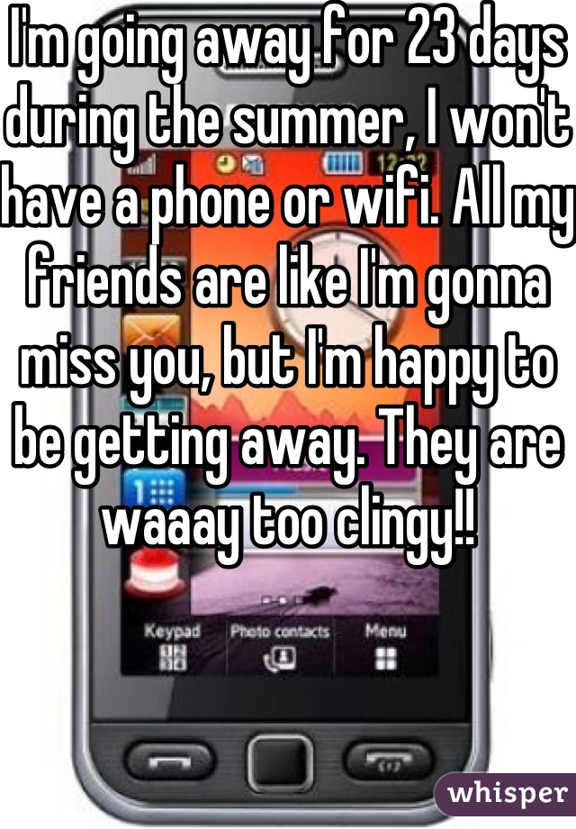 I'm going away for 23 days during the summer, I won't have a phone or wifi. All my friends are like I'm gonna miss you, but I'm happy to be getting away. They are waaay too clingy!! 