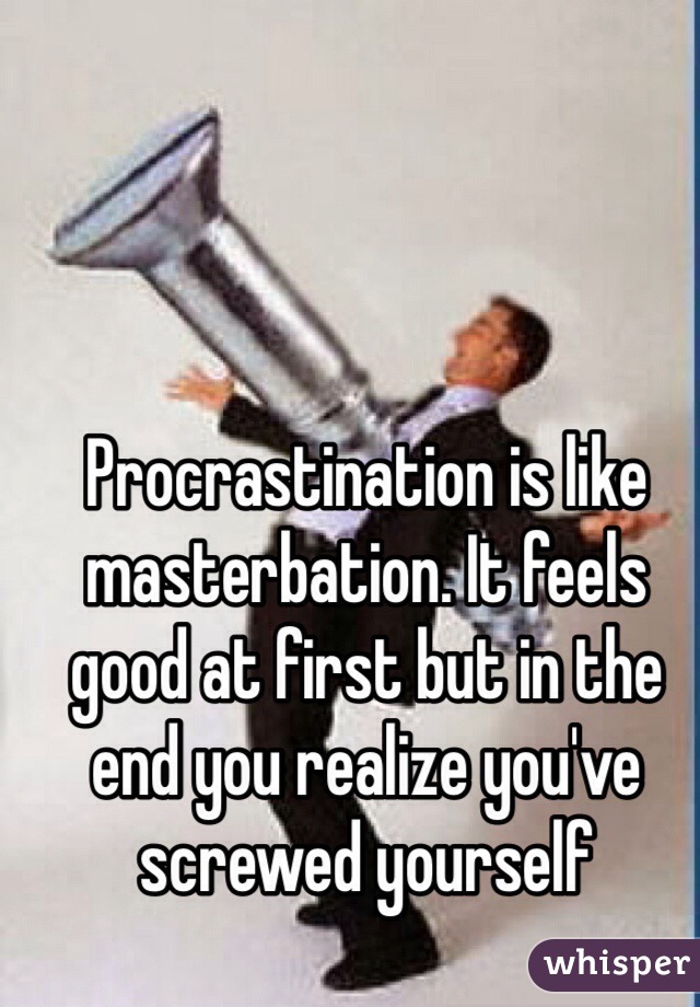 Procrastination is like masterbation. It feels good at first but in the end you realize you've screwed yourself